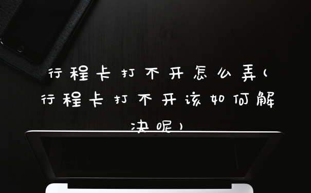行程卡打不开怎么弄(行程卡打不开该如何解决呢)