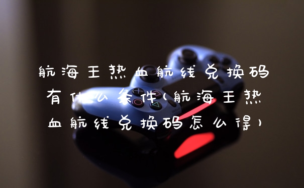 航海王热血航线兑换码有什么条件(航海王热血航线兑换码怎么得)