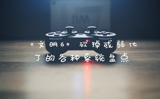 《文明6》砍掉或弱化了的各种系统盘点