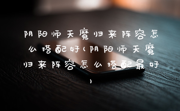 阴阳师天魔归来阵容怎么搭配好(阴阳师天魔归来阵容怎么搭配最好)