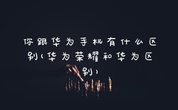 你跟华为手机有什么区别(华为荣耀和华为区别)