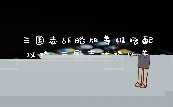 三国志战略版姜维搭配攻略 三国志战略版姜维强力最新阵容