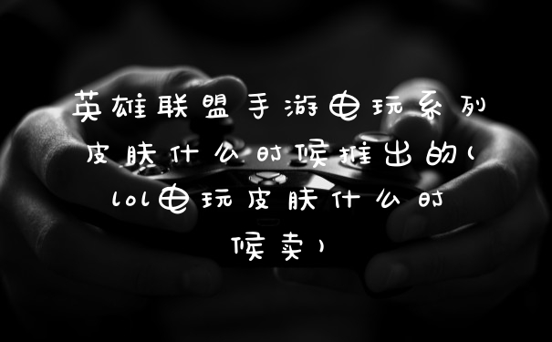 英雄联盟手游电玩系列皮肤什么时候推出的(lol电玩皮肤什么时候卖)