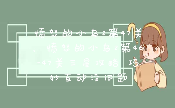 愤怒的小鸟2第47关，愤怒的小鸟2第46-47关三星攻略 巧妙互动没问题