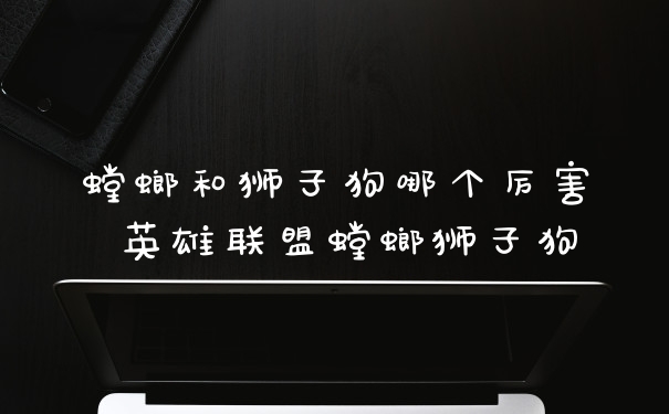 螳螂和狮子狗哪个厉害 英雄联盟螳螂狮子狗
