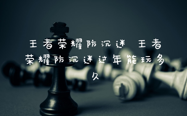 王者荣耀防沉迷 王者荣耀防沉迷过年能玩多久
