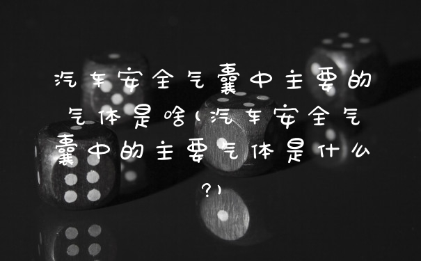 汽车安全气囊中主要的气体是啥(汽车安全气囊中的主要气体是什么?)