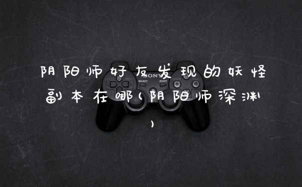 阴阳师好友发现的妖怪副本在哪(阴阳师深渊)