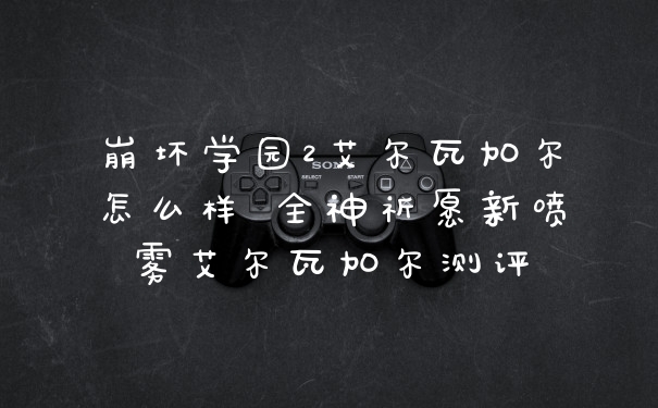 崩坏学园2艾尔瓦加尔怎么样 全神祈愿新喷雾艾尔瓦加尔测评