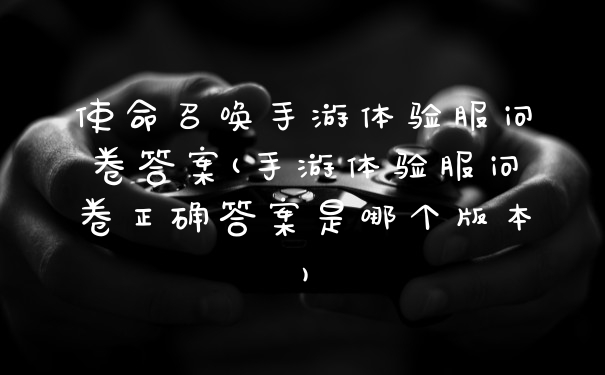 使命召唤手游体验服问卷答案(手游体验服问卷正确答案是哪个版本)