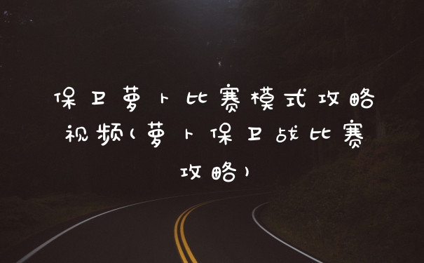 保卫萝卜比赛模式攻略视频(萝卜保卫战比赛攻略)