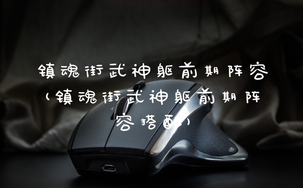 镇魂街武神躯前期阵容(镇魂街武神躯前期阵容搭配)