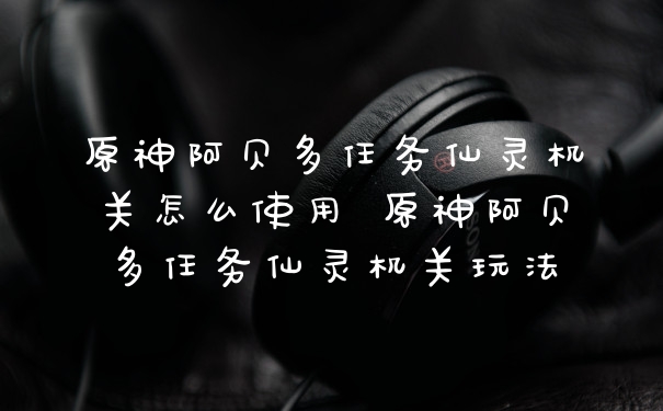 原神阿贝多任务仙灵机关怎么使用 原神阿贝多任务仙灵机关玩法