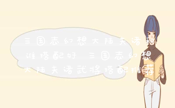 三国志幻想大陆夫诸和谁搭配好 三国志幻想大陆夫诸武将搭配推荐
