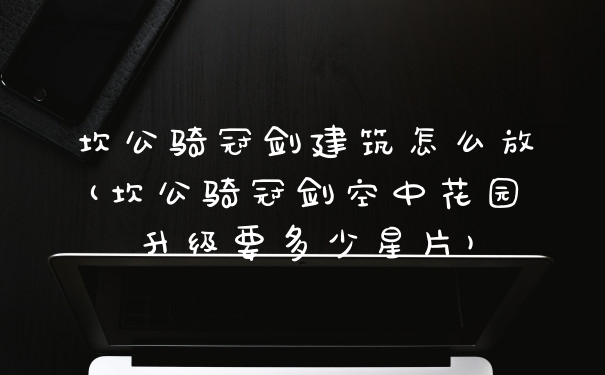 坎公骑冠剑建筑怎么放(坎公骑冠剑空中花园升级要多少星片)