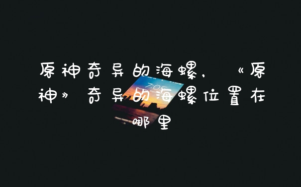原神奇异的海螺，《原神》奇异的海螺位置在哪里