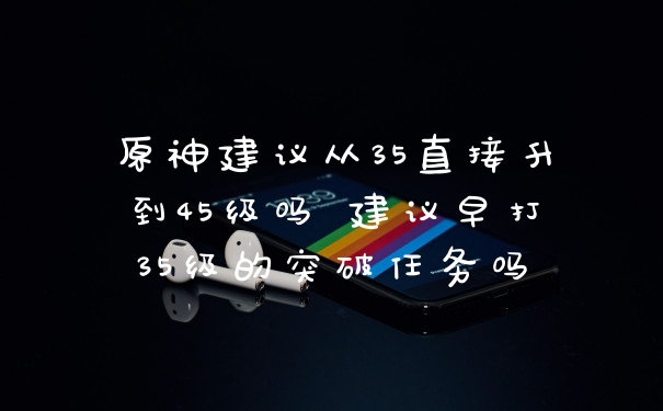 原神建议从35直接升到45级吗 建议早打35级的突破任务吗
