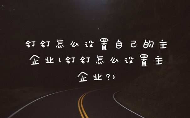 钉钉怎么设置自己的主企业(钉钉怎么设置主企业?)