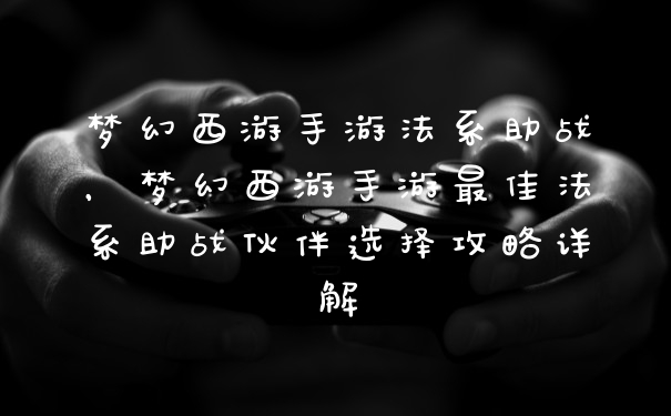 梦幻西游手游法系助战，梦幻西游手游最佳法系助战伙伴选择攻略详解