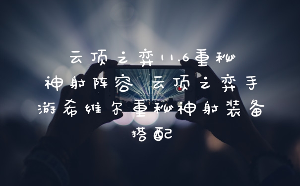 云顶之弈11.6重秘神射阵容 云顶之弈手游希维尔重秘神射装备搭配