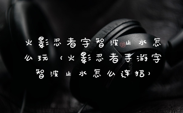 火影忍者宇智波止水怎么玩(火影忍者手游宇智波止水怎么连招)