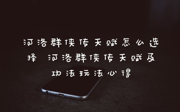 河洛群侠传天赋怎么选择 河洛群侠传天赋及功法玩法心得