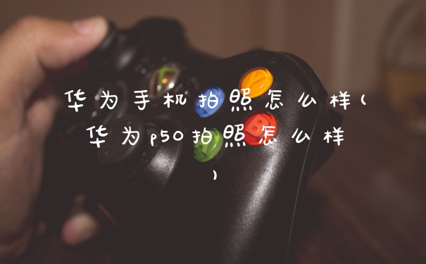 华为手机拍照怎么样(华为p50拍照怎么样)