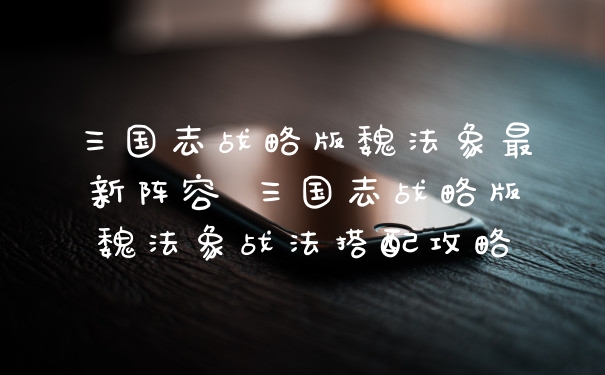 三国志战略版魏法象最新阵容 三国志战略版魏法象战法搭配攻略