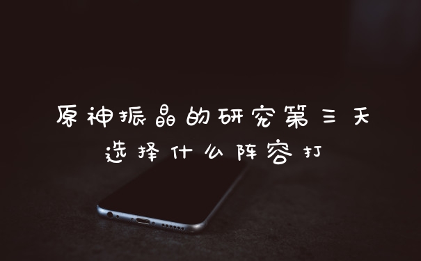 原神振晶的研究第三天选择什么阵容打