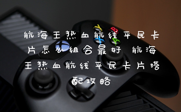 航海王热血航线平民卡片怎么组合最好 航海王热血航线平民卡片搭配攻略