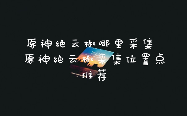 原神绝云椒哪里采集 原神绝云椒采集位置点推荐