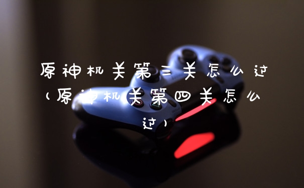 原神机关第三关怎么过(原神机关第四关怎么过)