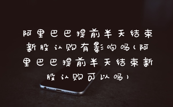 阿里巴巴提前半天结束新股认购有影响吗(阿里巴巴提前半天结束新股认购可以吗)