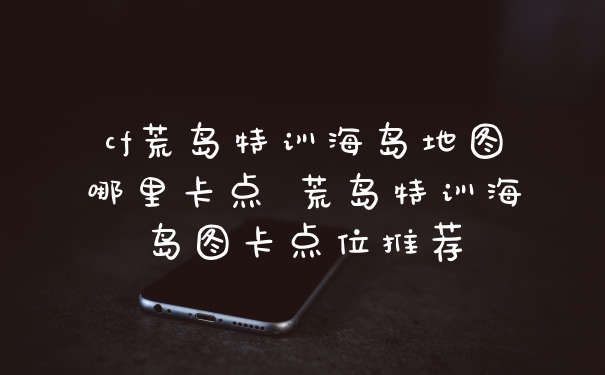 cf荒岛特训海岛地图哪里卡点 荒岛特训海岛图卡点位推荐