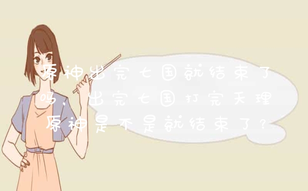 原神出完七国就结束了吗，出完七国打完天理原神是不是就结束了？