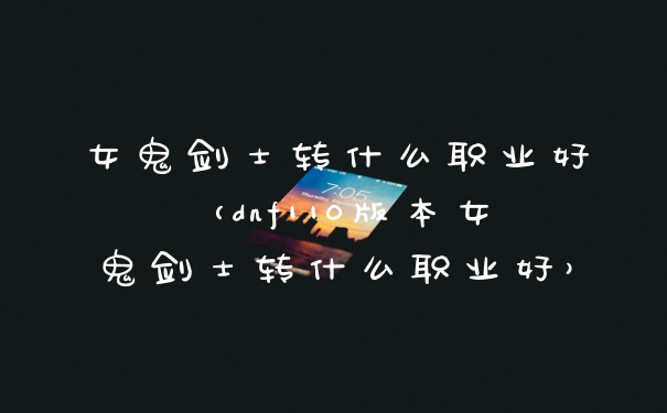 女鬼剑士转什么职业好（dnf110版本女鬼剑士转什么职业好）