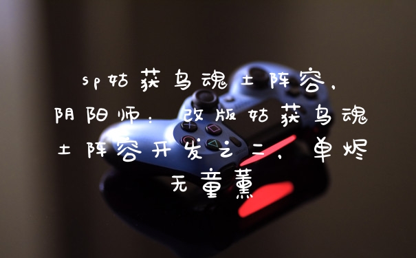 sp姑获鸟魂土阵容,阴阳师:改版姑获鸟魂土阵容开发之二,单烬无童薰