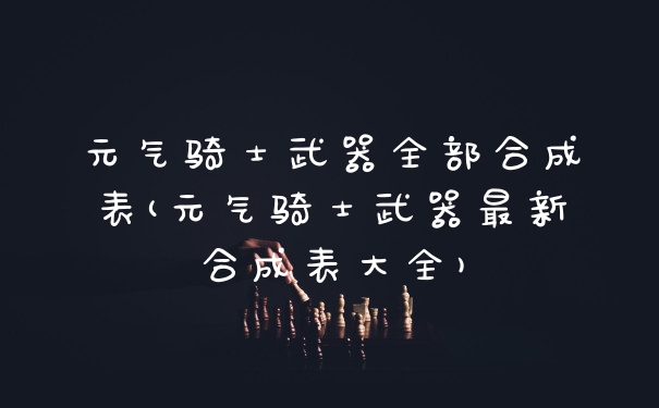 元气骑士武器全部合成表(元气骑士武器最新合成表大全)
