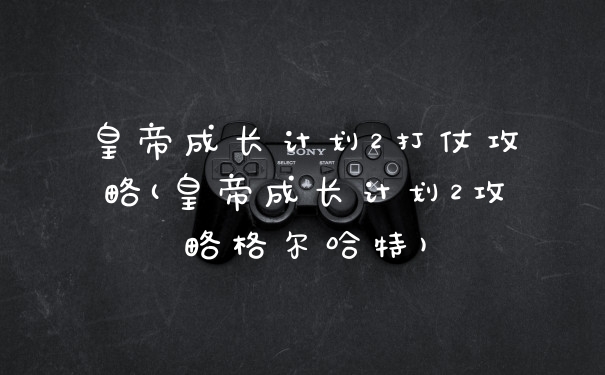 皇帝成长计划2打仗攻略(皇帝成长计划2攻略格尔哈特)