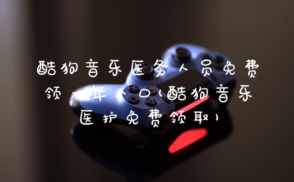 酷狗音乐医务人员免费领一年入口(酷狗音乐医护免费领取)