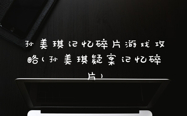 孙美琪记忆碎片游戏攻略(孙美琪疑案记忆碎片)