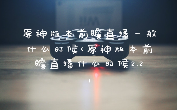 原神版本前瞻直播一般什么时候(原神版本前瞻直播什么时候2.2)