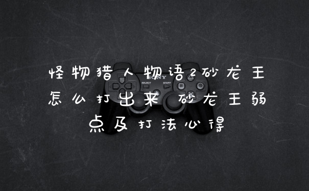 怪物猎人物语2砂龙王怎么打出来 砂龙王弱点及打法心得