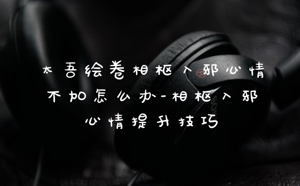 太吾绘卷相枢入邪心情不加怎么办-相枢入邪心情提升技巧