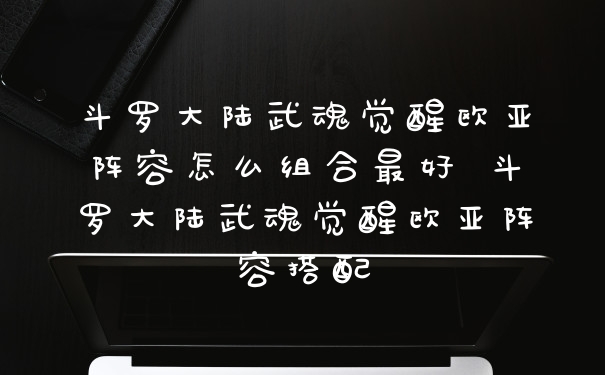 斗罗大陆武魂觉醒欧亚阵容怎么组合最好 斗罗大陆武魂觉醒欧亚阵容搭配