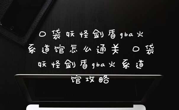口袋妖怪剑盾gba火系道馆怎么通关 口袋妖怪剑盾gba火系道馆攻略