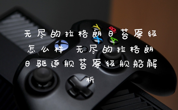 无尽的拉格朗日苔原级怎么样 无尽的拉格朗日驱逐舰苔原级舰船解析