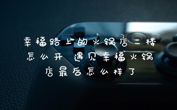 幸福路上的火锅店二楼怎么开 遇见幸福火锅店最后怎么样了