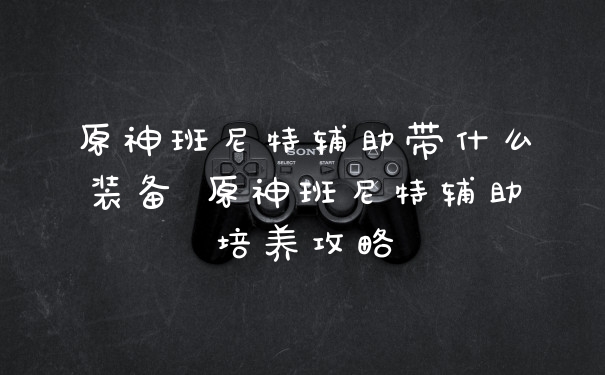 原神班尼特辅助带什么装备 原神班尼特辅助培养攻略