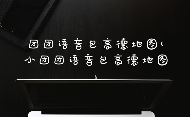 团团语音包高德地图(小团团语音包高德地图)